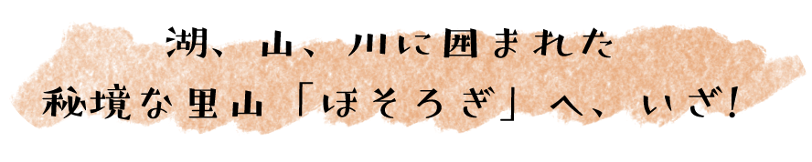 湖、山、川に囲まれた 秘境な里山「ほそろぎ」へ、いざ!